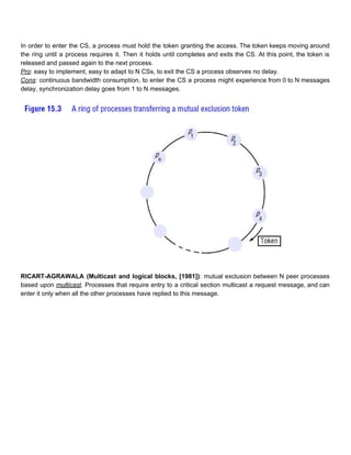 In order to enter the CS, a process must hold the token granting the access. The token keeps moving around                                       
the ring until a process requires it. Then it holds until completes and exits the CS. At this point, the token is                                           
released and passed again to the next process. 
Pro​: easy to implement, easy to adapt to N CSs, to exit the CS a process observes no delay. 
Cons​: continuous bandwidth consumption, to enter the CS a process might experience from 0 to N messages                                 
delay, synchronization delay goes from 1 to N messages. 
 
 
 
RICART­AGRAWALA (Multicast and logical blocks, [1981])​: mutual exclusion between N peer processes                       
based upon ​multicast​. Processes that require entry to a critical section multicast a request message, and can                                 
enter it only when all the other processes have replied to this message.  
 
 