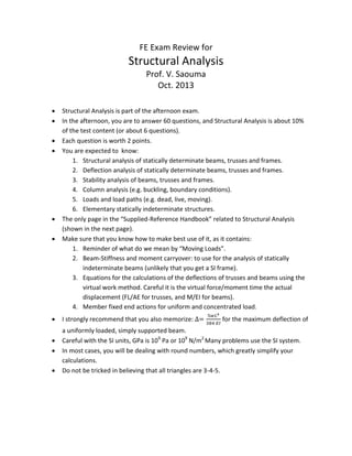 FE Exam Review for
Structural Analysis
Prof. V. Saouma
Oct. 2013
 Structural Analysis is part of the afternoon exam.
 In the afternoon, you are to answer 60 questions, and Structural Analysis is about 10%
of the test content (or about 6 questions).
 Each question is worth 2 points.
 You are expected to know:
1. Structural analysis of statically determinate beams, trusses and frames.
2. Deflection analysis of statically determinate beams, trusses and frames.
3. Stability analysis of beams, trusses and frames.
4. Column analysis (e.g. buckling, boundary conditions).
5. Loads and load paths (e.g. dead, live, moving).
6. Elementary statically indeterminate structures.
 The only page in the “Supplied-Reference Handbook” related to Structural Analysis
(shown in the next page).
 Make sure that you know how to make best use of it, as it contains:
1. Reminder of what do we mean by “Moving Loads”.
2. Beam-Stiffness and moment carryover: to use for the analysis of statically
indeterminate beams (unlikely that you get a SI frame).
3. Equations for the calculations of the deflections of trusses and beams using the
virtual work method. Careful it is the virtual force/moment time the actual
displacement (FL/AE for trusses, and M/EI for beams).
4. Member fixed end actions for uniform and concentrated load.
 I strongly recommend that you also memorize: for the maximum deflection of
a uniformly loaded, simply supported beam.
 Careful with the SI units, GPa is 109
Pa or 109
N/m2
Many problems use the SI system.
 In most cases, you will be dealing with round numbers, which greatly simplify your
calculations.
 Do not be tricked in believing that all triangles are 3-4-5.
 