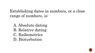 Establishing dates in numbers, or a close
range of numbers, is:
A. Absolute dating
B. Relative dating
C. Radiometrics
D. Bioturbation
 
