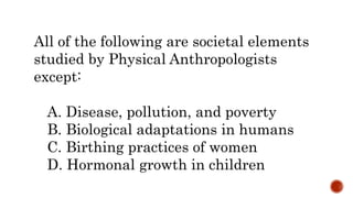 All of the following are societal elements
studied by Physical Anthropologists
except:
A. Disease, pollution, and poverty
B. Biological adaptations in humans
C. Birthing practices of women
D. Hormonal growth in children
 