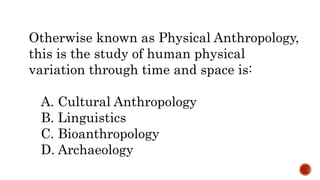 Otherwise known as Physical Anthropology,
this is the study of human physical
variation through time and space is:
A. Cultural Anthropology
B. Linguistics
C. Bioanthropology
D. Archaeology
 
