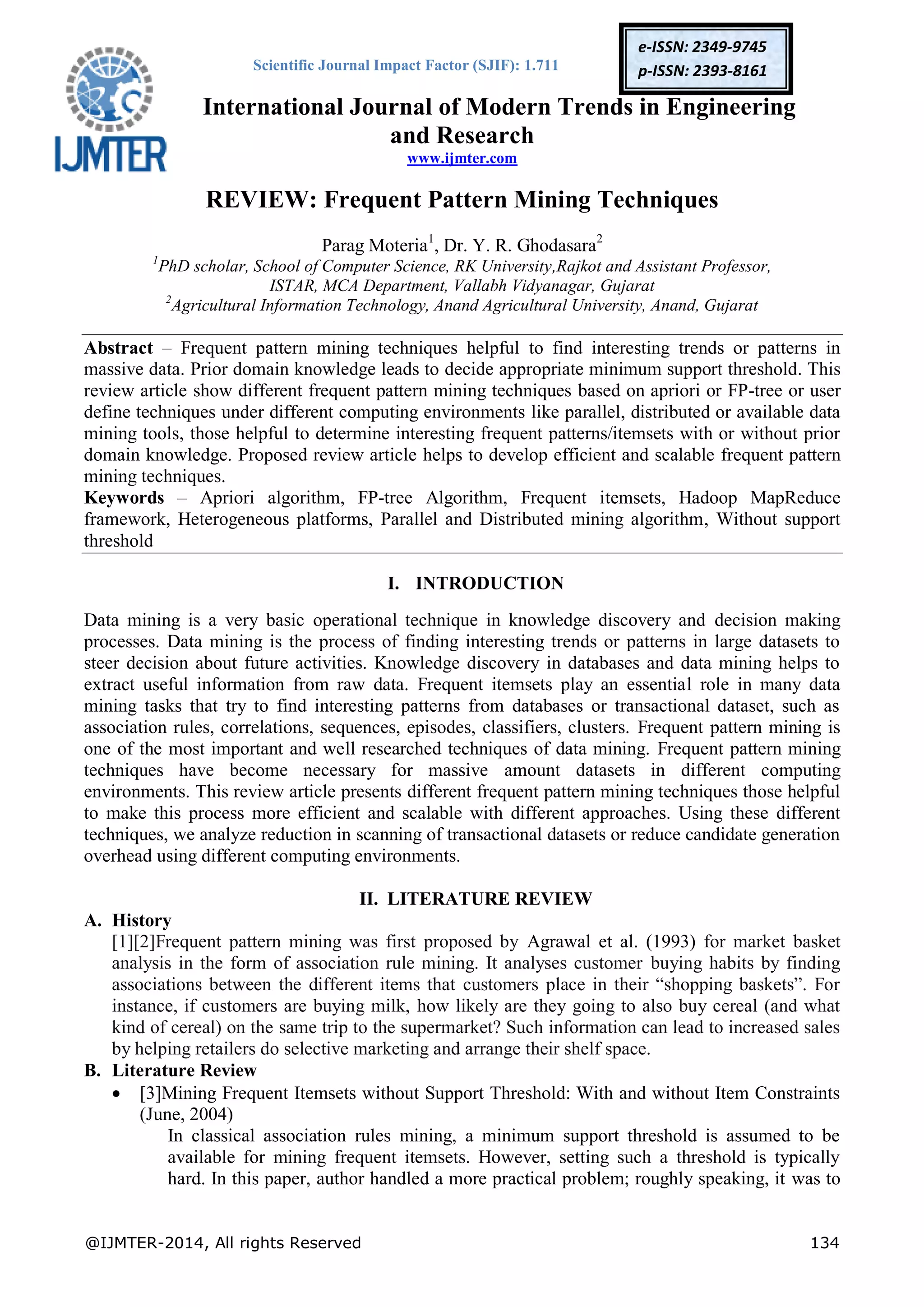 Scientific Journal Impact Factor (SJIF): 1.711
International Journal of Modern Trends in Engineering
and Research
www.ijmter.com
@IJMTER-2014, All rights Reserved 134
e-ISSN: 2349-9745
p-ISSN: 2393-8161
REVIEW: Frequent Pattern Mining Techniques
Parag Moteria1
, Dr. Y. R. Ghodasara2
1
PhD scholar, School of Computer Science, RK University,Rajkot and Assistant Professor,
ISTAR, MCA Department, Vallabh Vidyanagar, Gujarat
2
Agricultural Information Technology, Anand Agricultural University, Anand, Gujarat
Abstract – Frequent pattern mining techniques helpful to find interesting trends or patterns in
massive data. Prior domain knowledge leads to decide appropriate minimum support threshold. This
review article show different frequent pattern mining techniques based on apriori or FP-tree or user
define techniques under different computing environments like parallel, distributed or available data
mining tools, those helpful to determine interesting frequent patterns/itemsets with or without prior
domain knowledge. Proposed review article helps to develop efficient and scalable frequent pattern
mining techniques.
Keywords – Apriori algorithm, FP-tree Algorithm, Frequent itemsets, Hadoop MapReduce
framework, Heterogeneous platforms, Parallel and Distributed mining algorithm, Without support
threshold
I. INTRODUCTION
Data mining is a very basic operational technique in knowledge discovery and decision making
processes. Data mining is the process of finding interesting trends or patterns in large datasets to
steer decision about future activities. Knowledge discovery in databases and data mining helps to
extract useful information from raw data. Frequent itemsets play an essential role in many data
mining tasks that try to find interesting patterns from databases or transactional dataset, such as
association rules, correlations, sequences, episodes, classifiers, clusters. Frequent pattern mining is
one of the most important and well researched techniques of data mining. Frequent pattern mining
techniques have become necessary for massive amount datasets in different computing
environments. This review article presents different frequent pattern mining techniques those helpful
to make this process more efficient and scalable with different approaches. Using these different
techniques, we analyze reduction in scanning of transactional datasets or reduce candidate generation
overhead using different computing environments.
II. LITERATURE REVIEW
A. History
[1][2]Frequent pattern mining was first proposed by Agrawal et al. (1993) for market basket
analysis in the form of association rule mining. It analyses customer buying habits by finding
associations between the different items that customers place in their “shopping baskets”. For
instance, if customers are buying milk, how likely are they going to also buy cereal (and what
kind of cereal) on the same trip to the supermarket? Such information can lead to increased sales
by helping retailers do selective marketing and arrange their shelf space.
B. Literature Review
 [3]Mining Frequent Itemsets without Support Threshold: With and without Item Constraints
(June, 2004)
In classical association rules mining, a minimum support threshold is assumed to be
available for mining frequent itemsets. However, setting such a threshold is typically
hard. In this paper, author handled a more practical problem; roughly speaking, it was to
 