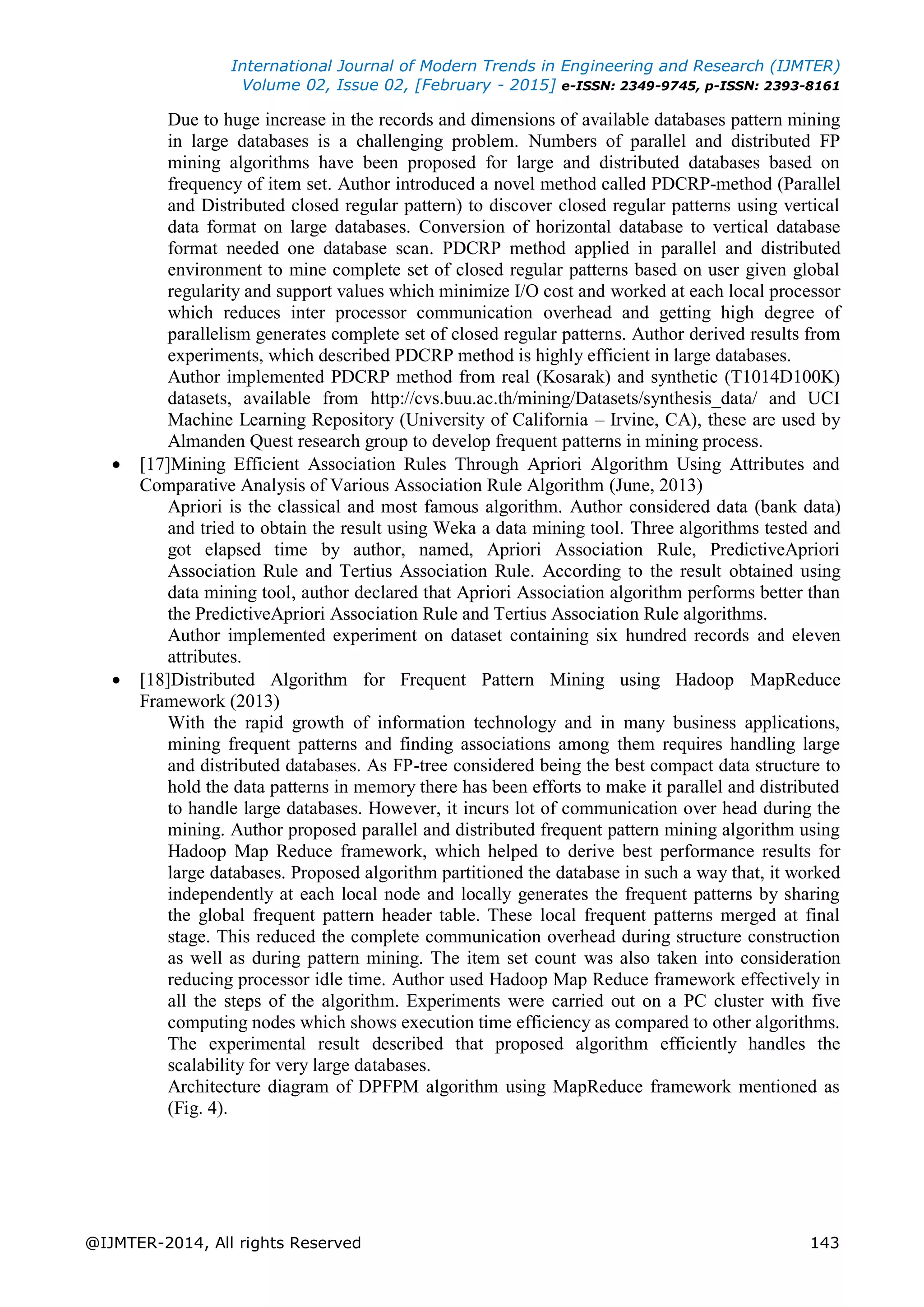 International Journal of Modern Trends in Engineering and Research (IJMTER)
Volume 02, Issue 02, [February - 2015] e-ISSN: 2349-9745, p-ISSN: 2393-8161
@IJMTER-2014, All rights Reserved 143
Due to huge increase in the records and dimensions of available databases pattern mining
in large databases is a challenging problem. Numbers of parallel and distributed FP
mining algorithms have been proposed for large and distributed databases based on
frequency of item set. Author introduced a novel method called PDCRP-method (Parallel
and Distributed closed regular pattern) to discover closed regular patterns using vertical
data format on large databases. Conversion of horizontal database to vertical database
format needed one database scan. PDCRP method applied in parallel and distributed
environment to mine complete set of closed regular patterns based on user given global
regularity and support values which minimize I/O cost and worked at each local processor
which reduces inter processor communication overhead and getting high degree of
parallelism generates complete set of closed regular patterns. Author derived results from
experiments, which described PDCRP method is highly efficient in large databases.
Author implemented PDCRP method from real (Kosarak) and synthetic (T1014D100K)
datasets, available from http://cvs.buu.ac.th/mining/Datasets/synthesis_data/ and UCI
Machine Learning Repository (University of California – Irvine, CA), these are used by
Almanden Quest research group to develop frequent patterns in mining process.
 [17]Mining Efficient Association Rules Through Apriori Algorithm Using Attributes and
Comparative Analysis of Various Association Rule Algorithm (June, 2013)
Apriori is the classical and most famous algorithm. Author considered data (bank data)
and tried to obtain the result using Weka a data mining tool. Three algorithms tested and
got elapsed time by author, named, Apriori Association Rule, PredictiveApriori
Association Rule and Tertius Association Rule. According to the result obtained using
data mining tool, author declared that Apriori Association algorithm performs better than
the PredictiveApriori Association Rule and Tertius Association Rule algorithms.
Author implemented experiment on dataset containing six hundred records and eleven
attributes.
 [18]Distributed Algorithm for Frequent Pattern Mining using Hadoop MapReduce
Framework (2013)
With the rapid growth of information technology and in many business applications,
mining frequent patterns and finding associations among them requires handling large
and distributed databases. As FP-tree considered being the best compact data structure to
hold the data patterns in memory there has been efforts to make it parallel and distributed
to handle large databases. However, it incurs lot of communication over head during the
mining. Author proposed parallel and distributed frequent pattern mining algorithm using
Hadoop Map Reduce framework, which helped to derive best performance results for
large databases. Proposed algorithm partitioned the database in such a way that, it worked
independently at each local node and locally generates the frequent patterns by sharing
the global frequent pattern header table. These local frequent patterns merged at final
stage. This reduced the complete communication overhead during structure construction
as well as during pattern mining. The item set count was also taken into consideration
reducing processor idle time. Author used Hadoop Map Reduce framework effectively in
all the steps of the algorithm. Experiments were carried out on a PC cluster with five
computing nodes which shows execution time efficiency as compared to other algorithms.
The experimental result described that proposed algorithm efficiently handles the
scalability for very large databases.
Architecture diagram of DPFPM algorithm using MapReduce framework mentioned as
(Fig. 4).
 