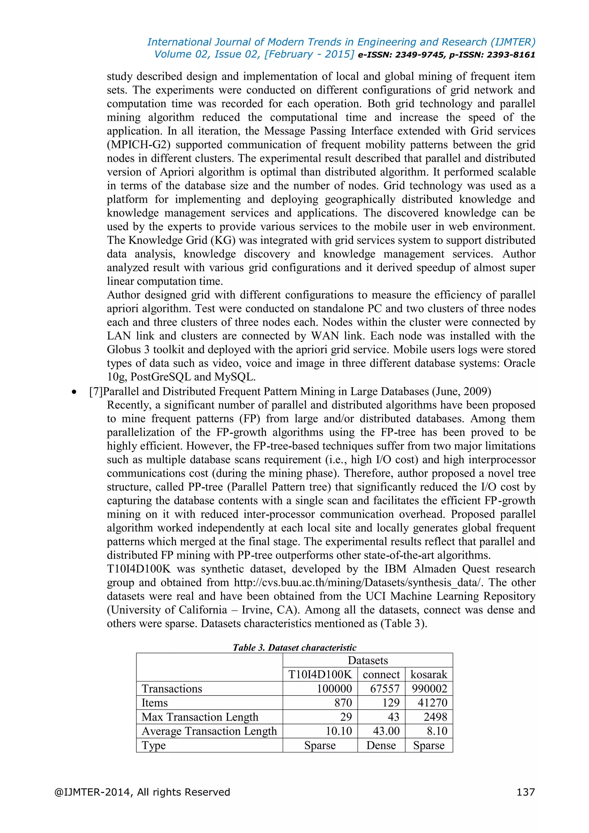 International Journal of Modern Trends in Engineering and Research (IJMTER)
Volume 02, Issue 02, [February - 2015] e-ISSN: 2349-9745, p-ISSN: 2393-8161
@IJMTER-2014, All rights Reserved 137
study described design and implementation of local and global mining of frequent item
sets. The experiments were conducted on different configurations of grid network and
computation time was recorded for each operation. Both grid technology and parallel
mining algorithm reduced the computational time and increase the speed of the
application. In all iteration, the Message Passing Interface extended with Grid services
(MPICH-G2) supported communication of frequent mobility patterns between the grid
nodes in different clusters. The experimental result described that parallel and distributed
version of Apriori algorithm is optimal than distributed algorithm. It performed scalable
in terms of the database size and the number of nodes. Grid technology was used as a
platform for implementing and deploying geographically distributed knowledge and
knowledge management services and applications. The discovered knowledge can be
used by the experts to provide various services to the mobile user in web environment.
The Knowledge Grid (KG) was integrated with grid services system to support distributed
data analysis, knowledge discovery and knowledge management services. Author
analyzed result with various grid configurations and it derived speedup of almost super
linear computation time.
Author designed grid with different configurations to measure the efficiency of parallel
apriori algorithm. Test were conducted on standalone PC and two clusters of three nodes
each and three clusters of three nodes each. Nodes within the cluster were connected by
LAN link and clusters are connected by WAN link. Each node was installed with the
Globus 3 toolkit and deployed with the apriori grid service. Mobile users logs were stored
types of data such as video, voice and image in three different database systems: Oracle
10g, PostGreSQL and MySQL.
 [7]Parallel and Distributed Frequent Pattern Mining in Large Databases (June, 2009)
Recently, a significant number of parallel and distributed algorithms have been proposed
to mine frequent patterns (FP) from large and/or distributed databases. Among them
parallelization of the FP-growth algorithms using the FP-tree has been proved to be
highly efficient. However, the FP-tree-based techniques suffer from two major limitations
such as multiple database scans requirement (i.e., high I/O cost) and high interprocessor
communications cost (during the mining phase). Therefore, author proposed a novel tree
structure, called PP-tree (Parallel Pattern tree) that significantly reduced the I/O cost by
capturing the database contents with a single scan and facilitates the efficient FP-growth
mining on it with reduced inter-processor communication overhead. Proposed parallel
algorithm worked independently at each local site and locally generates global frequent
patterns which merged at the final stage. The experimental results reflect that parallel and
distributed FP mining with PP-tree outperforms other state-of-the-art algorithms.
T10I4D100K was synthetic dataset, developed by the IBM Almaden Quest research
group and obtained from http://cvs.buu.ac.th/mining/Datasets/synthesis_data/. The other
datasets were real and have been obtained from the UCI Machine Learning Repository
(University of California – Irvine, CA). Among all the datasets, connect was dense and
others were sparse. Datasets characteristics mentioned as (Table 3).
Table 3. Dataset characteristic
Datasets
T10I4D100K connect kosarak
Transactions 100000 67557 990002
Items 870 129 41270
Max Transaction Length 29 43 2498
Average Transaction Length 10.10 43.00 8.10
Type Sparse Dense Sparse
 