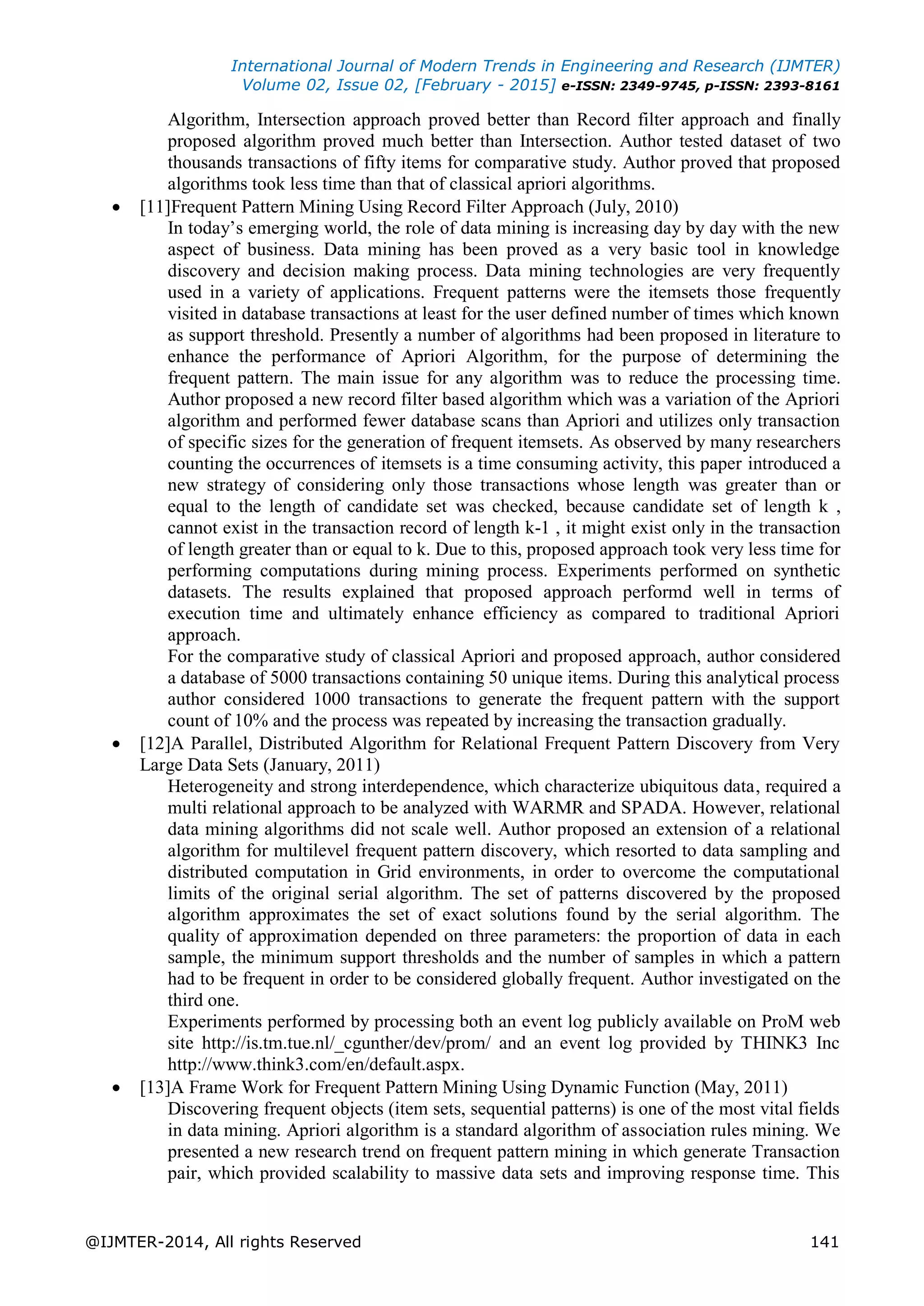 International Journal of Modern Trends in Engineering and Research (IJMTER)
Volume 02, Issue 02, [February - 2015] e-ISSN: 2349-9745, p-ISSN: 2393-8161
@IJMTER-2014, All rights Reserved 141
Algorithm, Intersection approach proved better than Record filter approach and finally
proposed algorithm proved much better than Intersection. Author tested dataset of two
thousands transactions of fifty items for comparative study. Author proved that proposed
algorithms took less time than that of classical apriori algorithms.
 [11]Frequent Pattern Mining Using Record Filter Approach (July, 2010)
In today‟s emerging world, the role of data mining is increasing day by day with the new
aspect of business. Data mining has been proved as a very basic tool in knowledge
discovery and decision making process. Data mining technologies are very frequently
used in a variety of applications. Frequent patterns were the itemsets those frequently
visited in database transactions at least for the user defined number of times which known
as support threshold. Presently a number of algorithms had been proposed in literature to
enhance the performance of Apriori Algorithm, for the purpose of determining the
frequent pattern. The main issue for any algorithm was to reduce the processing time.
Author proposed a new record filter based algorithm which was a variation of the Apriori
algorithm and performed fewer database scans than Apriori and utilizes only transaction
of specific sizes for the generation of frequent itemsets. As observed by many researchers
counting the occurrences of itemsets is a time consuming activity, this paper introduced a
new strategy of considering only those transactions whose length was greater than or
equal to the length of candidate set was checked, because candidate set of length k ,
cannot exist in the transaction record of length k-1 , it might exist only in the transaction
of length greater than or equal to k. Due to this, proposed approach took very less time for
performing computations during mining process. Experiments performed on synthetic
datasets. The results explained that proposed approach performd well in terms of
execution time and ultimately enhance efficiency as compared to traditional Apriori
approach.
For the comparative study of classical Apriori and proposed approach, author considered
a database of 5000 transactions containing 50 unique items. During this analytical process
author considered 1000 transactions to generate the frequent pattern with the support
count of 10% and the process was repeated by increasing the transaction gradually.
 [12]A Parallel, Distributed Algorithm for Relational Frequent Pattern Discovery from Very
Large Data Sets (January, 2011)
Heterogeneity and strong interdependence, which characterize ubiquitous data, required a
multi relational approach to be analyzed with WARMR and SPADA. However, relational
data mining algorithms did not scale well. Author proposed an extension of a relational
algorithm for multilevel frequent pattern discovery, which resorted to data sampling and
distributed computation in Grid environments, in order to overcome the computational
limits of the original serial algorithm. The set of patterns discovered by the proposed
algorithm approximates the set of exact solutions found by the serial algorithm. The
quality of approximation depended on three parameters: the proportion of data in each
sample, the minimum support thresholds and the number of samples in which a pattern
had to be frequent in order to be considered globally frequent. Author investigated on the
third one.
Experiments performed by processing both an event log publicly available on ProM web
site http://is.tm.tue.nl/_cgunther/dev/prom/ and an event log provided by THINK3 Inc
http://www.think3.com/en/default.aspx.
 [13]A Frame Work for Frequent Pattern Mining Using Dynamic Function (May, 2011)
Discovering frequent objects (item sets, sequential patterns) is one of the most vital fields
in data mining. Apriori algorithm is a standard algorithm of association rules mining. We
presented a new research trend on frequent pattern mining in which generate Transaction
pair, which provided scalability to massive data sets and improving response time. This
 
