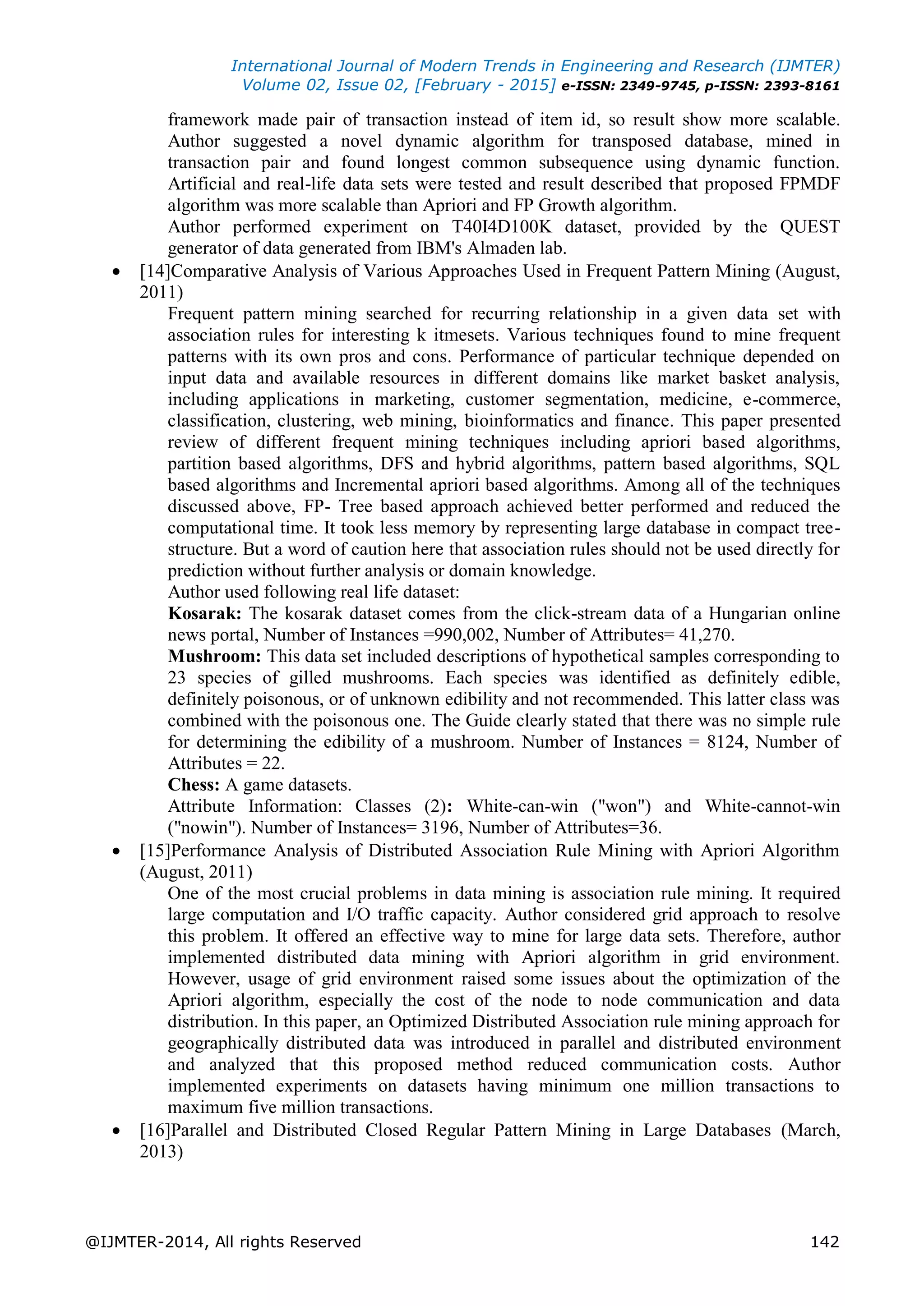 International Journal of Modern Trends in Engineering and Research (IJMTER)
Volume 02, Issue 02, [February - 2015] e-ISSN: 2349-9745, p-ISSN: 2393-8161
@IJMTER-2014, All rights Reserved 142
framework made pair of transaction instead of item id, so result show more scalable.
Author suggested a novel dynamic algorithm for transposed database, mined in
transaction pair and found longest common subsequence using dynamic function.
Artificial and real-life data sets were tested and result described that proposed FPMDF
algorithm was more scalable than Apriori and FP Growth algorithm.
Author performed experiment on T40I4D100K dataset, provided by the QUEST
generator of data generated from IBM's Almaden lab.
 [14]Comparative Analysis of Various Approaches Used in Frequent Pattern Mining (August,
2011)
Frequent pattern mining searched for recurring relationship in a given data set with
association rules for interesting k itmesets. Various techniques found to mine frequent
patterns with its own pros and cons. Performance of particular technique depended on
input data and available resources in different domains like market basket analysis,
including applications in marketing, customer segmentation, medicine, e-commerce,
classification, clustering, web mining, bioinformatics and finance. This paper presented
review of different frequent mining techniques including apriori based algorithms,
partition based algorithms, DFS and hybrid algorithms, pattern based algorithms, SQL
based algorithms and Incremental apriori based algorithms. Among all of the techniques
discussed above, FP- Tree based approach achieved better performed and reduced the
computational time. It took less memory by representing large database in compact tree-
structure. But a word of caution here that association rules should not be used directly for
prediction without further analysis or domain knowledge.
Author used following real life dataset:
Kosarak: The kosarak dataset comes from the click-stream data of a Hungarian online
news portal, Number of Instances =990,002, Number of Attributes= 41,270.
Mushroom: This data set included descriptions of hypothetical samples corresponding to
23 species of gilled mushrooms. Each species was identified as definitely edible,
definitely poisonous, or of unknown edibility and not recommended. This latter class was
combined with the poisonous one. The Guide clearly stated that there was no simple rule
for determining the edibility of a mushroom. Number of Instances = 8124, Number of
Attributes = 22.
Chess: A game datasets.
Attribute Information: Classes (2): White-can-win ("won") and White-cannot-win
("nowin"). Number of Instances= 3196, Number of Attributes=36.
 [15]Performance Analysis of Distributed Association Rule Mining with Apriori Algorithm
(August, 2011)
One of the most crucial problems in data mining is association rule mining. It required
large computation and I/O traffic capacity. Author considered grid approach to resolve
this problem. It offered an effective way to mine for large data sets. Therefore, author
implemented distributed data mining with Apriori algorithm in grid environment.
However, usage of grid environment raised some issues about the optimization of the
Apriori algorithm, especially the cost of the node to node communication and data
distribution. In this paper, an Optimized Distributed Association rule mining approach for
geographically distributed data was introduced in parallel and distributed environment
and analyzed that this proposed method reduced communication costs. Author
implemented experiments on datasets having minimum one million transactions to
maximum five million transactions.
 [16]Parallel and Distributed Closed Regular Pattern Mining in Large Databases (March,
2013)
 