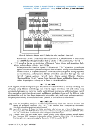 International Journal of Modern Trends in Engineering and Research (IJMTER)
Volume 02, Issue 02, [February - 2015] e-ISSN: 2349-9745, p-ISSN: 2393-8161
@IJMTER-2014, All rights Reserved 144
Figure 4. Architecture diagram of DPFPM algorithm using MapReduce framework
Author used Kosarak1G.dat dataset which contained 3,16,80,064 number of transactions
and DPFPM algorithm performed on Hadoop Cluster of 5 Nodes (1 master, 4 slaves).
 [19]A complete Survey on Application of Frequent Pattern Mining and Association Rule
Mining on Crime Pattern Mining (April, 2014)
Author presented reviewed on Apriori, FP-Growth and ECLAT algorithms, pertaining to
applications of frequent patterns mining and association rule mining in the field of crime
pattern detection. It helped to understand about various frequent pattern mining algorithm
and its extensions. Author covered different application areas other than legal field like
Network Forensic Analysis, Network Cyber Attack, Animal Behavior Analysis,
Educational Data, Digital Forensic, Socio-Economic Impact and Banking Sector, where
various frequent pattern mining can be found to extract knowledge.
III.CONCLUSION
Each frequent pattern mining techniques have their own characteristics to enhance scalability and
efficiency using different methodology like, without support threshold: with and without item
constraints, heterogeneous platforms, parallel and distributed mining using grid technologies, record
filter approach, dynamic function approach, and Hadoop MapReduce framework for different kinds
of dataset like, web log data, large databases includes video, voice and image, and crime datasets.
Frequent pattern mining techniques used either synthetic or real datasets for experiments.
REFERENCES
[1] Jiawei Han, Hong Cheng, Dong Xin, et al. Frequent pattern mining: current status and future directions. Data
Mining and Knowledge Discovery. 2007; 15(1): 55–86. Available from: www.jaist.ac.jp/~bao/VIASM-
SML/SMLreading/DirectionsofAssociationMining.pdf
[2] Agrawal R, Imielinski T, Swami A. Mining association rules between sets of items in large databases.
Proceedings of the 1993 ACM-SIGMOD international conference on management of data (SIGMOD‟93). 1993:
207–216. Available from: rakesh.agrawal-family.com/papers/sigmod93assoc.pdf
[3] Yin-Ling Cheung, Ada Wai-Chee Fu. Mining Frequent Itemsets without Support Threshold: With and without
Item Constraints. IEEE Transactions on Knowledge and Data Engineering. 2004; 16(6): 1–18. Available from:
http://ieeexplore.ieee.org/stamp/stamp.jsp?tp=&arnumber=1316834&isnumber=29187
 