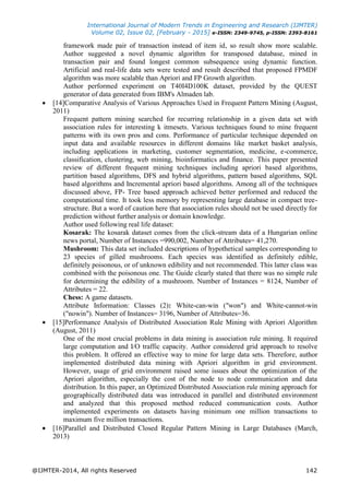 International Journal of Modern Trends in Engineering and Research (IJMTER)
Volume 02, Issue 02, [February - 2015] e-ISSN: 2349-9745, p-ISSN: 2393-8161
@IJMTER-2014, All rights Reserved 142
framework made pair of transaction instead of item id, so result show more scalable.
Author suggested a novel dynamic algorithm for transposed database, mined in
transaction pair and found longest common subsequence using dynamic function.
Artificial and real-life data sets were tested and result described that proposed FPMDF
algorithm was more scalable than Apriori and FP Growth algorithm.
Author performed experiment on T40I4D100K dataset, provided by the QUEST
generator of data generated from IBM's Almaden lab.
 [14]Comparative Analysis of Various Approaches Used in Frequent Pattern Mining (August,
2011)
Frequent pattern mining searched for recurring relationship in a given data set with
association rules for interesting k itmesets. Various techniques found to mine frequent
patterns with its own pros and cons. Performance of particular technique depended on
input data and available resources in different domains like market basket analysis,
including applications in marketing, customer segmentation, medicine, e-commerce,
classification, clustering, web mining, bioinformatics and finance. This paper presented
review of different frequent mining techniques including apriori based algorithms,
partition based algorithms, DFS and hybrid algorithms, pattern based algorithms, SQL
based algorithms and Incremental apriori based algorithms. Among all of the techniques
discussed above, FP- Tree based approach achieved better performed and reduced the
computational time. It took less memory by representing large database in compact tree-
structure. But a word of caution here that association rules should not be used directly for
prediction without further analysis or domain knowledge.
Author used following real life dataset:
Kosarak: The kosarak dataset comes from the click-stream data of a Hungarian online
news portal, Number of Instances =990,002, Number of Attributes= 41,270.
Mushroom: This data set included descriptions of hypothetical samples corresponding to
23 species of gilled mushrooms. Each species was identified as definitely edible,
definitely poisonous, or of unknown edibility and not recommended. This latter class was
combined with the poisonous one. The Guide clearly stated that there was no simple rule
for determining the edibility of a mushroom. Number of Instances = 8124, Number of
Attributes = 22.
Chess: A game datasets.
Attribute Information: Classes (2): White-can-win ("won") and White-cannot-win
("nowin"). Number of Instances= 3196, Number of Attributes=36.
 [15]Performance Analysis of Distributed Association Rule Mining with Apriori Algorithm
(August, 2011)
One of the most crucial problems in data mining is association rule mining. It required
large computation and I/O traffic capacity. Author considered grid approach to resolve
this problem. It offered an effective way to mine for large data sets. Therefore, author
implemented distributed data mining with Apriori algorithm in grid environment.
However, usage of grid environment raised some issues about the optimization of the
Apriori algorithm, especially the cost of the node to node communication and data
distribution. In this paper, an Optimized Distributed Association rule mining approach for
geographically distributed data was introduced in parallel and distributed environment
and analyzed that this proposed method reduced communication costs. Author
implemented experiments on datasets having minimum one million transactions to
maximum five million transactions.
 [16]Parallel and Distributed Closed Regular Pattern Mining in Large Databases (March,
2013)
 