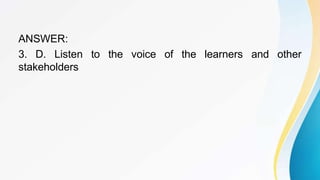 ANSWER:
3. D. Listen to the voice of the learners and other
stakeholders
 