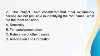 29. The Project Team considered that other explanatory
causes are not plausible in identifying the root cause. What
did the team consider?
A. Necessity
B. Temporal precedence
C. Relevance of other causes
D. Association and Correlation
 