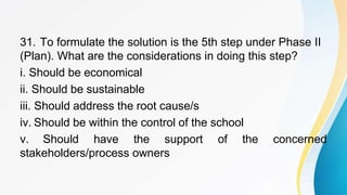 31. To formulate the solution is the 5th step under Phase II
(Plan). What are the considerations in doing this step?
i. Should be economical
ii. Should be sustainable
iii. Should address the root cause/s
iv. Should be within the control of the school
v. Should have the support of the concerned
stakeholders/process owners
 