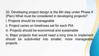 32. Developing project design is the 6th step under Phase II
(Plan) What must be considered in developing projects?
i. Projects should be manageable
ii. Project varies on timeliness set for each PIA
iii. Projects should be economical and sustainable
iv. Major projects that would need a long time to implement
should be subdivided into smaller, more manageable
projects.
 
