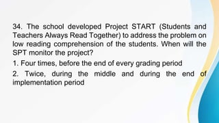 34. The school developed Project START (Students and
Teachers Always Read Together) to address the problem on
low reading comprehension of the students. When will the
SPT monitor the project?
1. Four times, before the end of every grading period
2. Twice, during the middle and during the end of
implementation period
 
