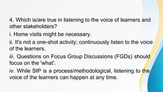 4. Which is/are true in listening to the voice of learners and
other stakeholders?
i. Home visits might be necessary.
ii. It's not a one-shot activity; continuously listen to the voice
of the learners.
iii. Questions on Focus Group Discussions (FGDs) should
focus on the 'what'.
iv. While SIP is a process/methodological, listening to the
voice of the learners can happen at any time.
 