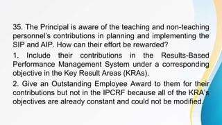 35. The Principal is aware of the teaching and non-teaching
personnel’s contributions in planning and implementing the
SIP and AIP. How can their effort be rewarded?
1. Include their contributions in the Results-Based
Performance Management System under a corresponding
objective in the Key Result Areas (KRAs).
2. Give an Outstanding Employee Award to them for their
contributions but not in the IPCRF because all of the KRA’s
objectives are already constant and could not be modified.
 