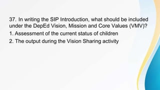 37. In writing the SIP Introduction, what should be included
under the DepEd Vision, Mission and Core Values (VMV)?
1. Assessment of the current status of children
2. The output during the Vision Sharing activity
 
