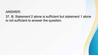 ANSWER:
37. B. Statement 2 alone is sufficient but statement 1 alone
is not sufficient to answer the question.
 