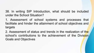 38. In writing SIP Introduction, what should be included
under the School Situation?
1. Assessment of school systems and processes that
facilitate and hinder the attainment of school objectives and
targets
2. Assessment of status and trends in the realization of the
school’s contributions to the achievement of the Division
Goals and Objectives
 