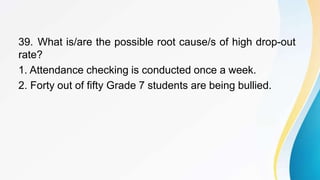 39. What is/are the possible root cause/s of high drop-out
rate?
1. Attendance checking is conducted once a week.
2. Forty out of fifty Grade 7 students are being bullied.
 