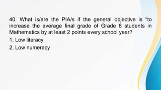 40. What is/are the PIA/s if the general objective is “to
increase the average final grade of Grade 8 students in
Mathematics by at least 2 points every school year?
1. Low literacy
2. Low numeracy
 