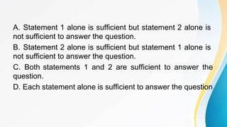A. Statement 1 alone is sufficient but statement 2 alone is
not sufficient to answer the question.
B. Statement 2 alone is sufficient but statement 1 alone is
not sufficient to answer the question.
C. Both statements 1 and 2 are sufficient to answer the
question.
D. Each statement alone is sufficient to answer the question
 