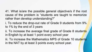 41. What is/are the possible general objective/s if the root
cause of the problem is “students are taught to memorize
rather than develop understanding?”
i. To reduce the drop-out rate of Grade 9 students from 9%
to 1% by the end of 3 years
ii. To increase the average final grade of Grade 8 students
in English by at least 1 point every school year
iii. To increase the Mathematics MPS of Grade 10 students
in the NAT by at least 3 points every school year.
 