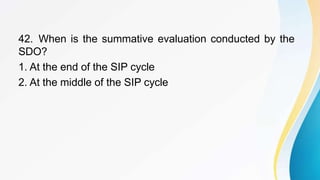 42. When is the summative evaluation conducted by the
SDO?
1. At the end of the SIP cycle
2. At the middle of the SIP cycle
 