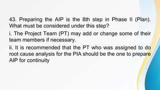 43. Preparing the AIP is the 8th step in Phase II (Plan).
What must be considered under this step?
i. The Project Team (PT) may add or change some of their
team members if necessary.
ii. It is recommended that the PT who was assigned to do
root cause analysis for the PIA should be the one to prepare
AIP for continuity
 