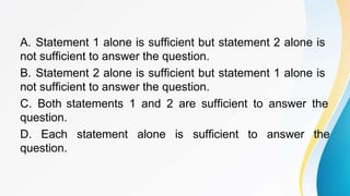 A. Statement 1 alone is sufficient but statement 2 alone is
not sufficient to answer the question.
B. Statement 2 alone is sufficient but statement 1 alone is
not sufficient to answer the question.
C. Both statements 1 and 2 are sufficient to answer the
question.
D. Each statement alone is sufficient to answer the
question.
 