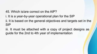 45. Which is/are correct on the AIP?
i. It is a year-by-year operational plan for the SIP
ii. It is based on the general objectives and targets set in the
SIP
iii. It must be attached with a copy of project designs as
guide for the 2nd to 4th year of implementation
 