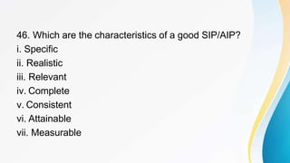 46. Which are the characteristics of a good SIP/AIP?
i. Specific
ii. Realistic
iii. Relevant
iv. Complete
v. Consistent
vi. Attainable
vii. Measurable
 