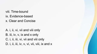 viii. Time-bound
ix. Evidence-based
x. Clear and Concise
A. i, ii, vi, vii and viii only
B. iii, iv, v, ix and x only
C. i, ii, iii, vi, vii and viii only
D. i, ii, iii, iv, v, vi, vii, viii, ix and x
 