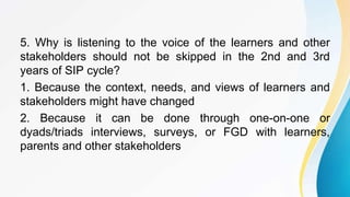 5. Why is listening to the voice of the learners and other
stakeholders should not be skipped in the 2nd and 3rd
years of SIP cycle?
1. Because the context, needs, and views of learners and
stakeholders might have changed
2. Because it can be done through one-on-one or
dyads/triads interviews, surveys, or FGD with learners,
parents and other stakeholders
 