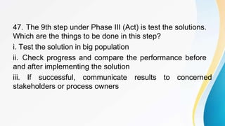 47. The 9th step under Phase III (Act) is test the solutions.
Which are the things to be done in this step?
i. Test the solution in big population
ii. Check progress and compare the performance before
and after implementing the solution
iii. If successful, communicate results to concerned
stakeholders or process owners
 