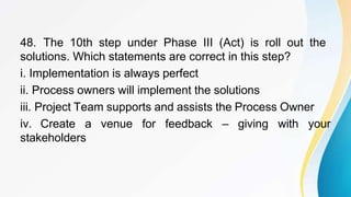 48. The 10th step under Phase III (Act) is roll out the
solutions. Which statements are correct in this step?
i. Implementation is always perfect
ii. Process owners will implement the solutions
iii. Project Team supports and assists the Process Owner
iv. Create a venue for feedback – giving with your
stakeholders
 
