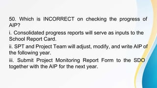 50. Which is INCORRECT on checking the progress of
AIP?
i. Consolidated progress reports will serve as inputs to the
School Report Card.
ii. SPT and Project Team will adjust, modify, and write AIP of
the following year.
iii. Submit Project Monitoring Report Form to the SDO
together with the AIP for the next year.
 