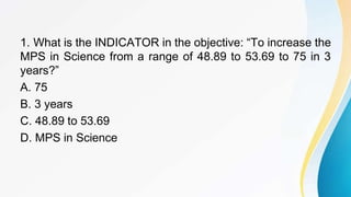 1. What is the INDICATOR in the objective: “To increase the
MPS in Science from a range of 48.89 to 53.69 to 75 in 3
years?”
A. 75
B. 3 years
C. 48.89 to 53.69
D. MPS in Science
 
