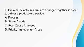 6. It is a set of activities that are arranged together in order
to deliver a product or a service.
A. Process
B. Storm Clouds
C. Root Cause Analyses
D. Priority Improvement Areas
 