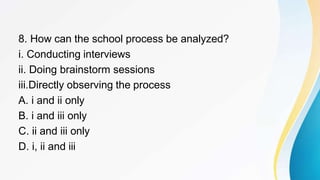 8. How can the school process be analyzed?
i. Conducting interviews
ii. Doing brainstorm sessions
iii.Directly observing the process
A. i and ii only
B. i and iii only
C. ii and iii only
D. i, ii and iii
 