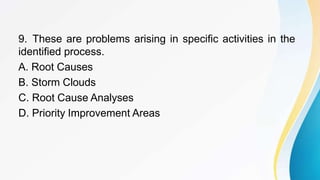 9. These are problems arising in specific activities in the
identified process.
A. Root Causes
B. Storm Clouds
C. Root Cause Analyses
D. Priority Improvement Areas
 