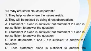 10. Why are storm clouds important?
1. They help locate where the issues reside.
2. They will be noticed by doing direct observations.
A. Statement 1 alone is sufficient but statement 2 alone is
not sufficient to answer the question.
B. Statement 2 alone is sufficient but statement 1 alone is
not sufficient to answer the question.
C. Both statements 1 and 2 are sufficient to answer the
question.
D. Each statement alone is sufficient to answer the
 