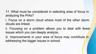 11. What must be considered in selecting area of focus in
analyzing the PIAs?
i. Focus on a storm cloud where most of the other storm
clouds are linked.
ii. Focusing on a problem allows you to deal with fewer
issues which you can deeply analyze.
iii. Improvements in your area of focus may contribute in
addressing the bigger issues in school.
 