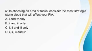 iv. In choosing an area of focus, consider the most strategic
storm cloud that will affect your PIA.
A. i and iv only
B. ii and iii only
C. i, ii and iii only
D. i, ii, iii and iv
 