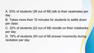 A. 53% of students (36 out of 68) talk to their seatmates per
day
B. Takes more than 10 minutes for students to settle down
per class
C. 32% of students (22 out of 68) doodle on their notebooks
per day
D. 79% of students (54 out of 68 answer incorrectly during
recitation per day
 