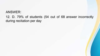 ANSWER:
12. D. 79% of students (54 out of 68 answer incorrectly
during recitation per day
 