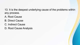 13. It is the deepest underlying cause of the problems within
any process.
A. Root Cause
B. Direct Cause
C. Indirect Cause
D. Root Cause Analysis
 