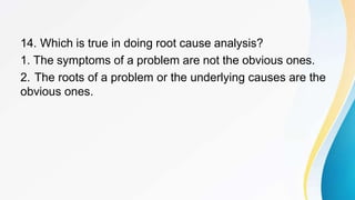 14. Which is true in doing root cause analysis?
1. The symptoms of a problem are not the obvious ones.
2. The roots of a problem or the underlying causes are the
obvious ones.
 