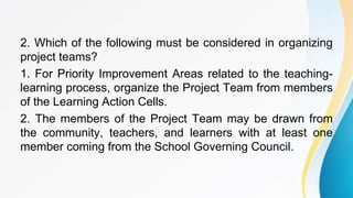 2. Which of the following must be considered in organizing
project teams?
1. For Priority Improvement Areas related to the teaching-
learning process, organize the Project Team from members
of the Learning Action Cells.
2. The members of the Project Team may be drawn from
the community, teachers, and learners with at least one
member coming from the School Governing Council.
 