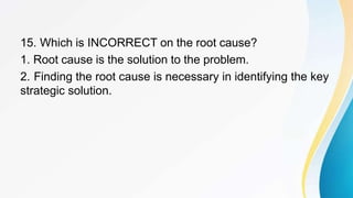 15. Which is INCORRECT on the root cause?
1. Root cause is the solution to the problem.
2. Finding the root cause is necessary in identifying the key
strategic solution.
 
