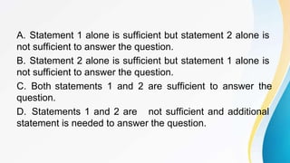 A. Statement 1 alone is sufficient but statement 2 alone is
not sufficient to answer the question.
B. Statement 2 alone is sufficient but statement 1 alone is
not sufficient to answer the question.
C. Both statements 1 and 2 are sufficient to answer the
question.
D. Statements 1 and 2 are not sufficient and additional
statement is needed to answer the question.
 